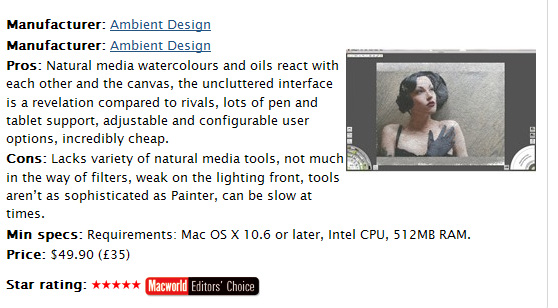 Macworld UKs 5 Star Rating of ArtRage 4 by Duncan Evans:  Up until recently, the digital painting world was split between those working miracles with Photoshops limited tools and those enduring headaches with Painters overbearing complexity. When ArtRage arrived it was like a breath of fresh air, and here with version 4 it has stepped up to rival either, more expansive package, for your digital painting needs.