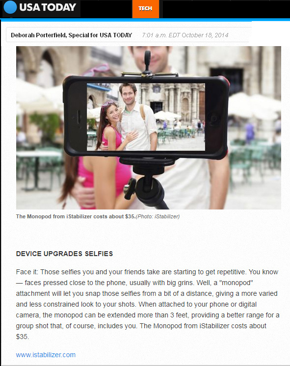 USA Today on iStabilizer: "Face it: Those selfies you and your friends take are starting to get repetitive. You know  faces pressed close to the phone, usually with big grins. Well, a 'monopod' attachment will let you snap those selfies from a bit of a distance, giving a more varied and less constrained look to your shots," by Deborah Porterfield