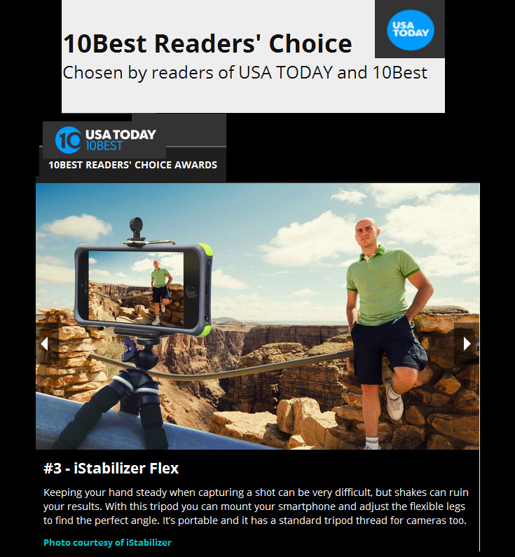 iStabilizer Flex Wins USA TODAY 10Best 2014 Award! "Best App Gadget for Phone Pics 2014 10Best Readers' Choice Travel Awards" "Keeping your hand steady when capturing a shot can be very difficult, but shakes can ruin your results. With this tripod you can mount your smartphone and adjust the flexible legs to find the perfect angle. Its portable and it has a standard tripod thread for cameras too." - USA Today 
