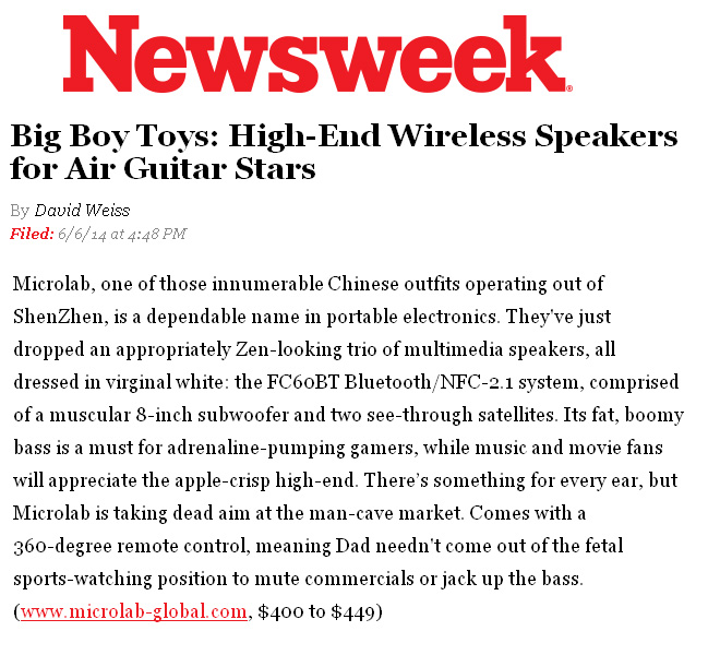 Newsweek Features Microlab in Big Boy Toys by David Weiss: Its fat, boomy bass is a must for adrenaline-pumping gamers, while music and movie fans will appreciate the apple-crisp high-end. Theres something for every ear, but Microlab is taking dead aim at the man-cave market.! 