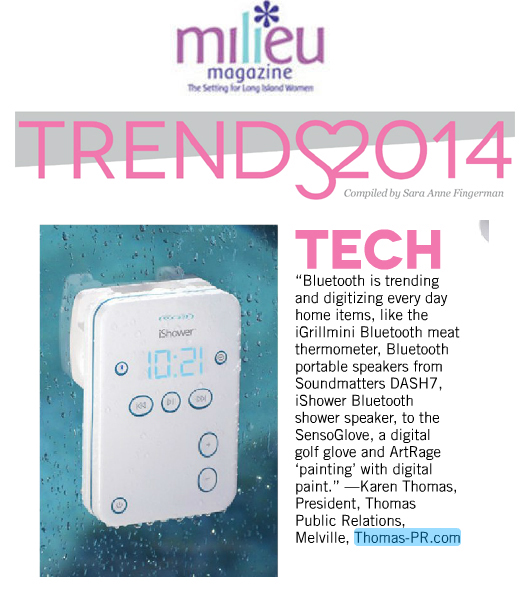 Milieu Magazine Jan/Feb 2014 Quotes Karen Thomas, Thomas Public Relations, Inc. on Tech Trends by Sara Anne Fingerman: Bluetooth is trending and digitizing everyday home items, like the ‪‎iGrillmini Bluetooth meat thermometer, Bluetooth portable speakers from Soundmatters ‪‎DASH7, iShower Bluetooth shower speaker, to the ‪‎SensoGlove, a digital golf glove, and ‪‎ArtRage painting with digital paint.  Karen Thomas, President, Thomas Public Relations, Melville, www.Thomas-PR.com